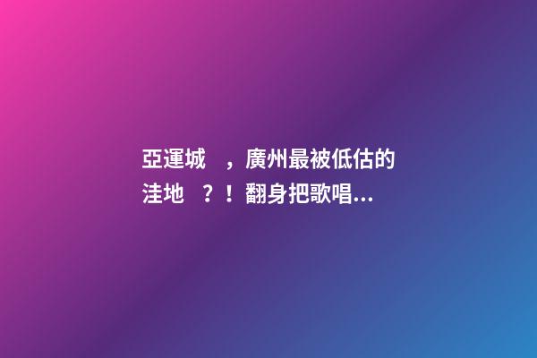 亞運城，廣州最被低估的洼地？！翻身把歌唱的日子，就要到了……